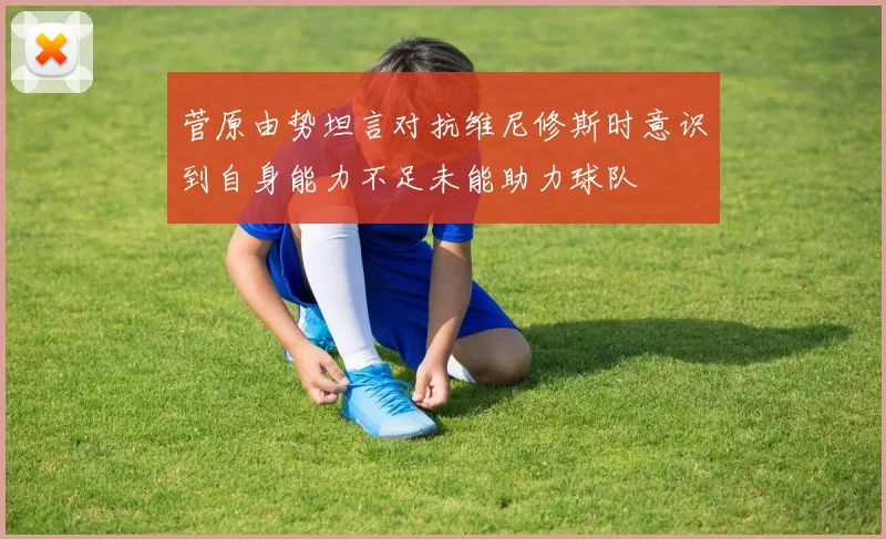 菅原由势坦言对抗维尼修斯时意识到自身能力不足未能助力球队