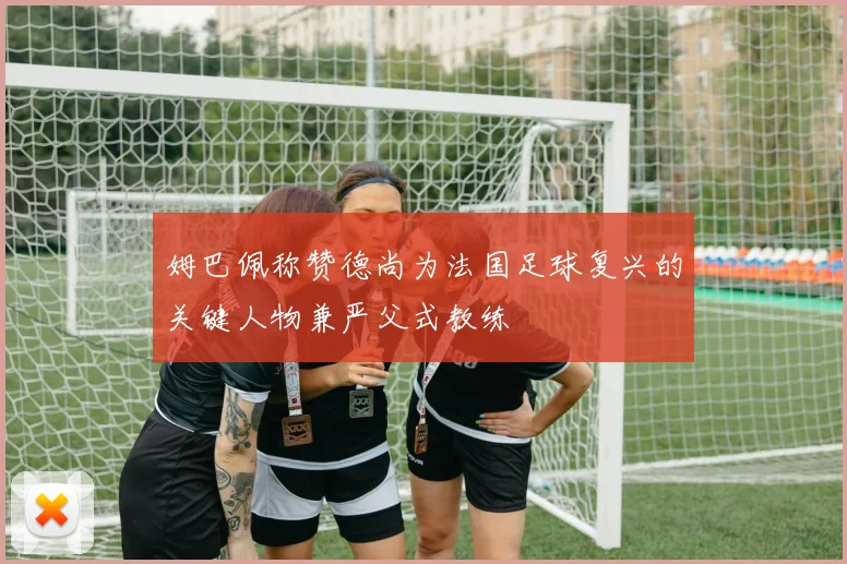 姆巴佩称赞德尚为法国足球复兴的关键人物兼严父式教练