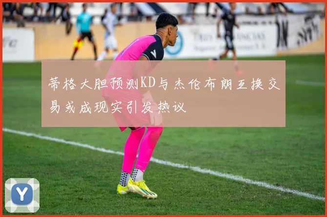 蒂格大胆预测KD与杰伦布朗互换交易或成现实引发热议