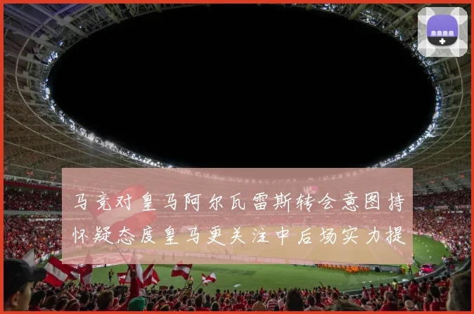 马竞对皇马阿尔瓦雷斯转会意图持怀疑态度皇马更关注中后场实力提升