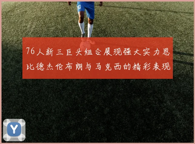 76人新三巨头组合展现强大实力恩比德杰伦布朗与马克西的精彩表现引发期待