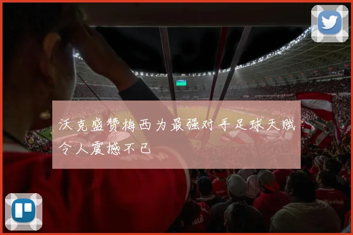 沃克盛赞梅西为最强对手足球天赋令人震撼不已