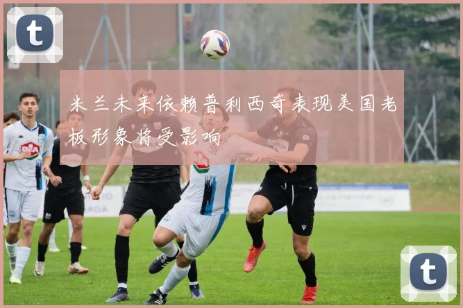 米兰未来依赖普利西奇表现美国老板形象将受影响