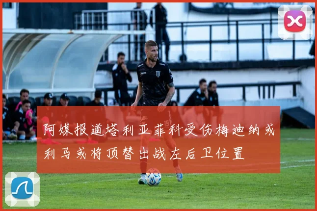 阿媒报道塔利亚菲科受伤梅迪纳或利马或将顶替出战左后卫位置