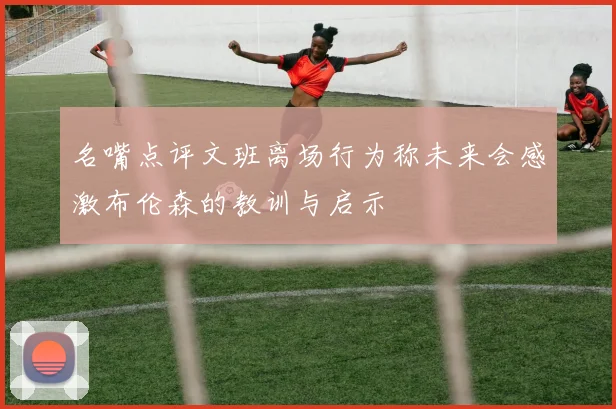 名嘴点评文班离场行为称未来会感激布伦森的教训与启示