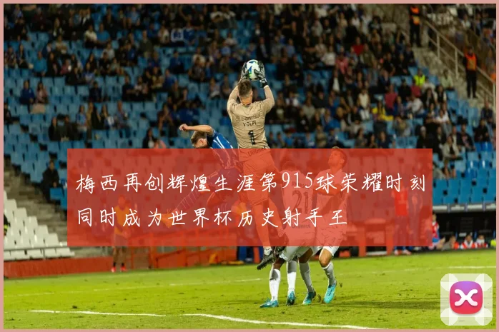 梅西再创辉煌生涯第915球荣耀时刻同时成为世界杯历史射手王