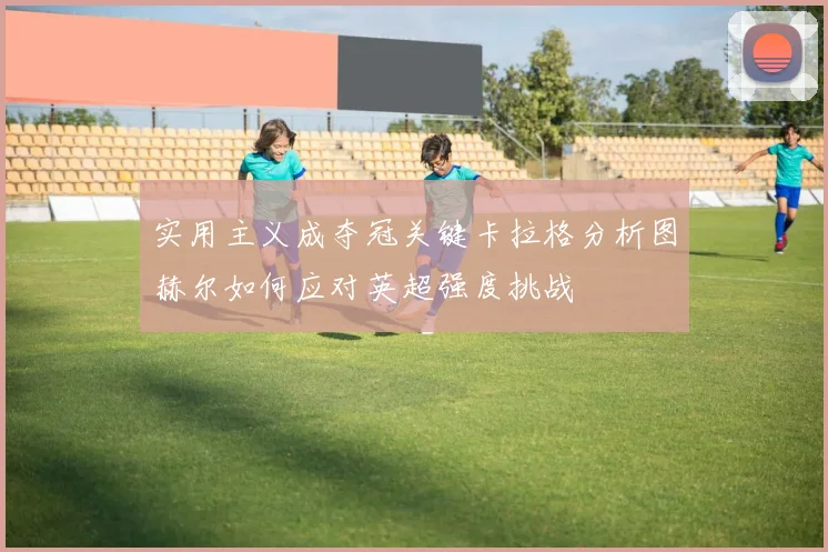 实用主义成夺冠关键卡拉格分析图赫尔如何应对英超强度挑战