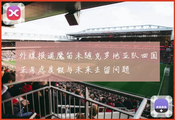 外媒报道魔笛未随克罗地亚队回国正考虑度假与未来去留问题