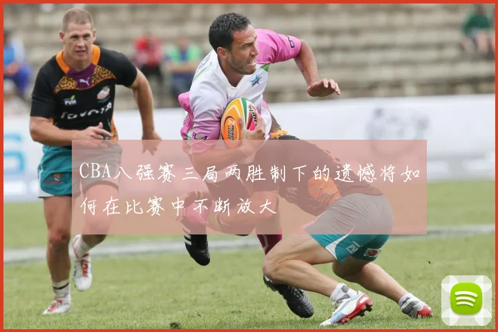 CBA八强赛三局两胜制下的遗憾将如何在比赛中不断放大
