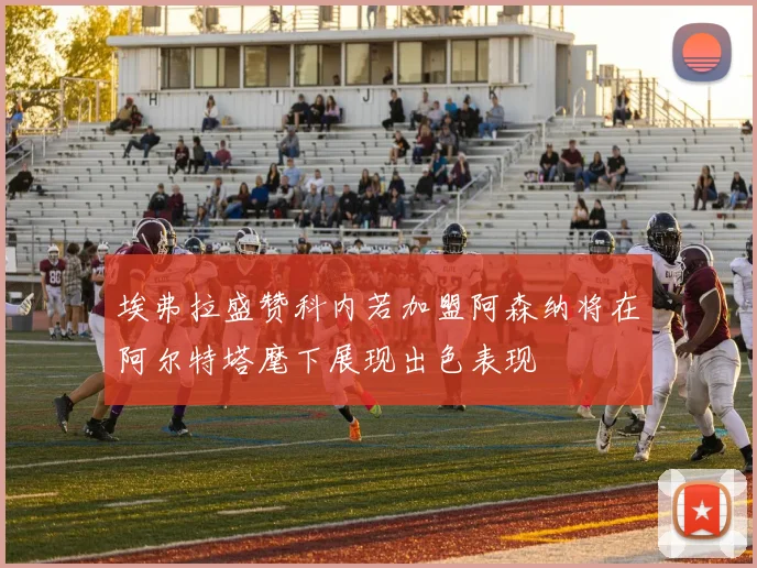埃弗拉盛赞科内若加盟阿森纳将在阿尔特塔麾下展现出色表现