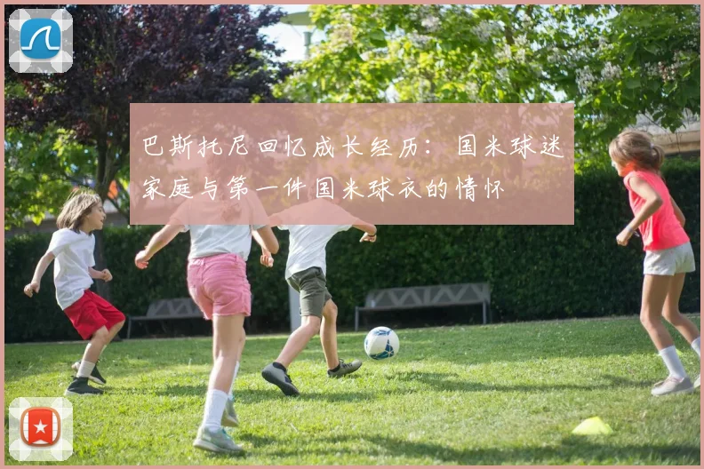 巴斯托尼回忆成长经历：国米球迷家庭与第一件国米球衣的情怀