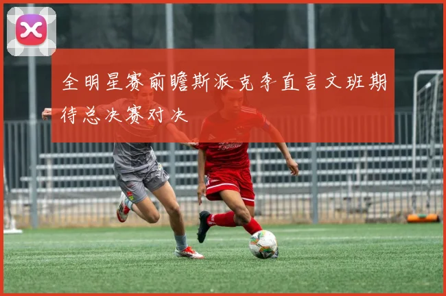 全明星赛前瞻斯派克李直言文班期待总决赛对决