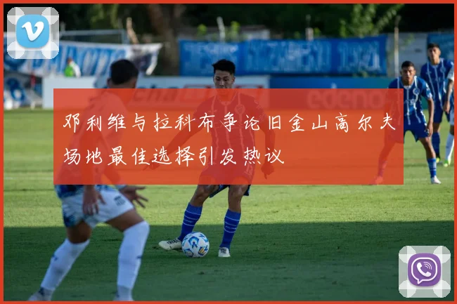 邓利维与拉科布争论旧金山高尔夫场地最佳选择引发热议