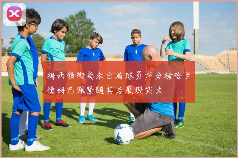 梅西领衔尚未出局球员评分榜哈兰德姆巴佩紧随其后展现实力